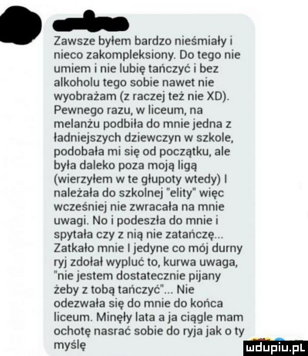 zawsze bylem bardzo niesmialy i nieco zakompleksiony do tego nie umiem i nie lubię tańczyć i bez alkoholu tego sobie nawet nie wyobrażam z raczej też nie xd. pewnego razu w liceum na melanżu podbila do mnie jedna z ładniejszych dziewczyn w szkole podobala mi się od początku ale byla daleko poza moją ligą wierzylem wie glupoty wtedy i nalezala do szkolnej elity więc wcześniej nie zwracala na mnie uwagi. no i podeszla do mnie i spytala czy z nią nie zatańczą. zatkalo mnie i jedyne co mój durny ryj zdolal wypluć to kurwa uwaga nie jestem dostatecznie pijany żeby z tobą tańczyć. nie odezwala się do mnie do końca liceum. minęły lata a ja ciągle mam ochotę nasrac sobie do ryja jak o ty