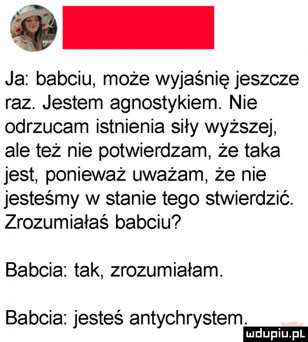 ja babciu może wyjaśnię jeszcze raz. jestem agnostykiem. nie odrzucam istnienia siły wyższej ale też nie potwierdzam że taka jest ponieważ uważam że nie jesteśmy w stanie tego stwierdzić. zrozumiałaś babciu babcia tak zrozumiałam. babcia jesteś antychrystem