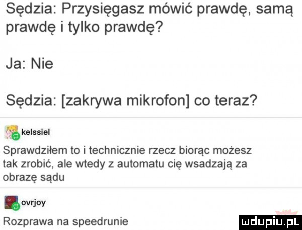 sędzia przysięgasz mówić prawdę samą prawdę i tylko prawdę ja nie sędzia zakrywa mikrofon co teraz a kelssiel sprawdziłem to i technicznie rzecz biorąc możesz tak zrobić ale wtedy z automatu cię wsadzają za obrazę sądu evrjoy rozprawa na speedrunie