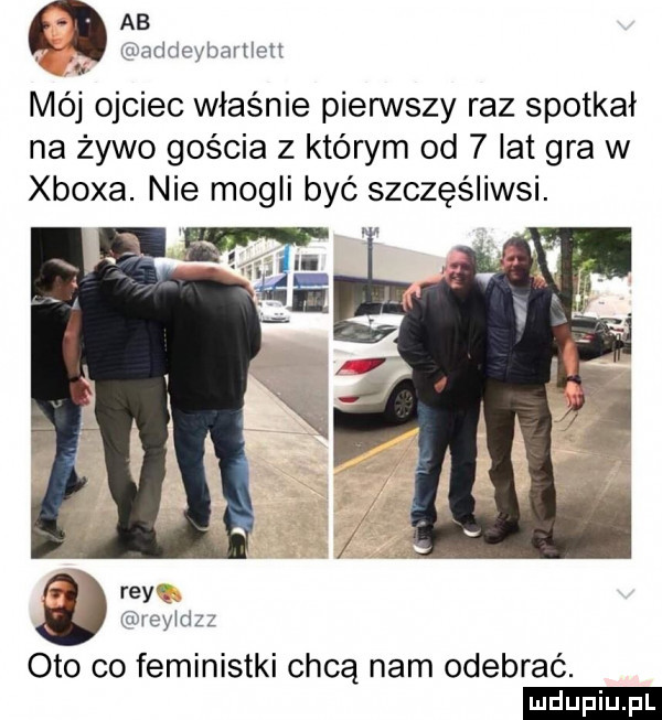 ab. abakankami wndmm bamctt mój ojciec właśnie pierwszy raz spotkał na żywo gościa z którym od   lat gra w xboxa. nie mogli być szczęśliwsi. ray m rewdzz oto co feministki chcą nam odebrać. ludu iu. l