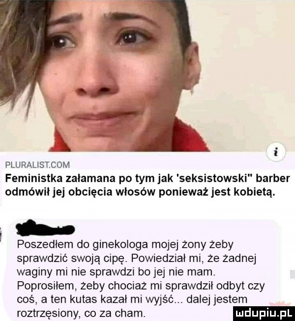 pluralistkom feministka zalamana po tym jak seksistowski barber odmówił jej obcięcia włosów ponieważ jest kobietą. i. poszedłem do ginekologa mojej żony żeby sprawdzić swoją cipę. powiedział mi ze zadnej waginy mi nie sprawdzi bo jej nie mam. poprosiłem zeby chociaz mi sprawdził odbyt czy cos a ten kutas kazał mi wyjśó dalej jestem roztrzęsiony co za cham