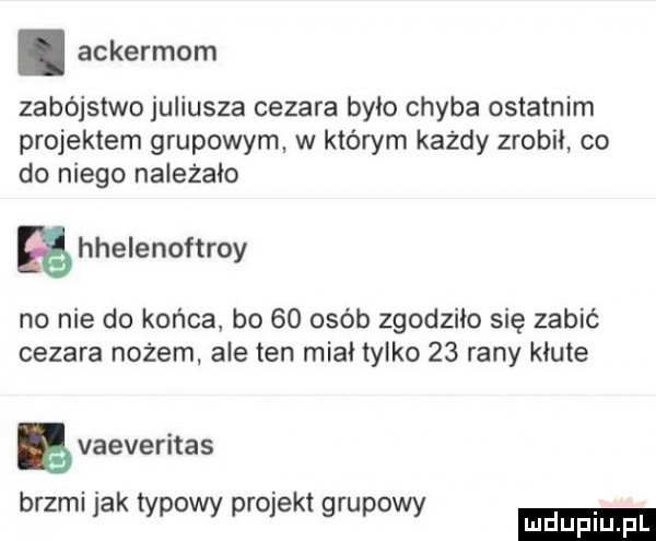 ackermom zabójstwo juliusza cezara było chyba ostatnim projektem grupowym w którym każdy zrobil co do niego należało hhelenoftroy no nie do końca bo    osób zgodziło się zabić cezara nożem ale ten miał tylko    rany kłute ę vaeveritas brzmi jak typowy projekt grupowy ludu iu. l