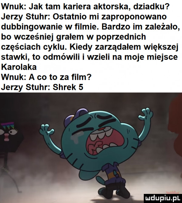 wnuk jak tam kariera aktorska dziadku jerzy stuhr ostatnio mi zaproponowano dubbingowanie w filmie. bardzo im zależało bo wcześniej gralem w poprzednich częściach cyklu. kiedy zarządalem większej stawki to odmówili i wzieli na moje miejsce karolaka wnuk a co to za film jerzy stuhr shrek