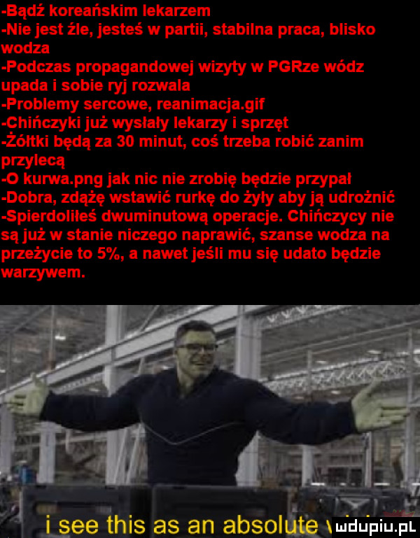 badż koreańskim lekarzem nie jest źle jesteś w partii stabilna praca blisko wodza podczas propagandowej wizyty w parze wódz upada i sobie ryj rozwala problemy sercowe reanimacja gil chińczyki już wyslaly lekarzy i sprzęt żółtki będą za    minut cos trzeba robić zanim przylecą o kurwa pbg jak nic nie zrobię będzie przypal dobra zdążę wstawić rurkę do żydy aby ją udrożnić spierdoliłeś dwuminutowa operacje. chińczycy nie są już w stanie niczego naprawić szanse wodza na przeżycie to   a nawet jeśli mu się udało będzie warzywem