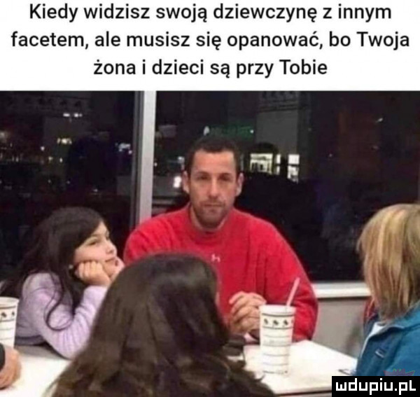 kiedy widzisz swoją dziewczynę z innym facetem ale musisz się opanować bo twoja żona i dzieci są przy tobie mdupińpf