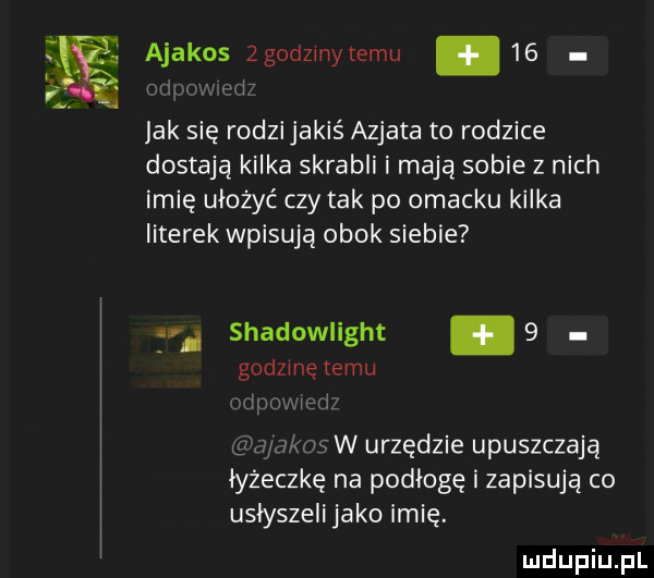ajakos zgodzinytemu    i mm jak się rodzijakiś azjata to rodzice dostają kilka skrabli i mają sobie z nich imię ułożyć czy tak po omacku kilka literek wpisują obok siebie g shadowlight   godzmę temu wm ehm ms w urzędzie upuszczają łyżeczkę na podłogę i zapisują co usłyszeli jako imię