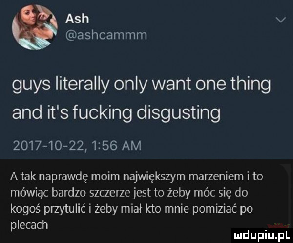 ach v ashcammm grys literalny orly want one thing and it s fucking disgusting                 am a tak naprawdę moim największym marzeniem i to mówiąc bardzo szczerzejest to żeby móc się do kogoś przytulić i żeby miał kto mnie pomiziać po plecach mduplu pl