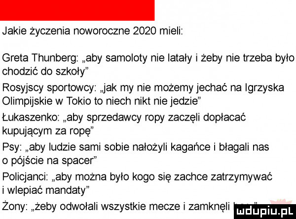 jakie życzenia noworoczne      mieli greta thunberg aby samoloty nie lataly i żeby nie trzeba bylo chodzić do szkoly rosyjscy sportowcy jak my nie możemy jechać na igrzyska olimpijskie w tokio to niech nikt nie jedzie łukaszenko aby sprzedawcy ropy zaczęli dopłacać kupującym za rope psy aby ludzie sami sobie nałożyli kagańce i blagali nas o pójście na spacer policjanci aby można bylo kogo się zachce zatrzymywać i wlepiaé mandaty żony żeby odwolali wszystkie mecze i zamkneli