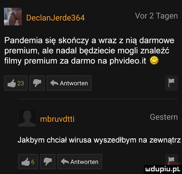 w. declanjerde    vhf   tagin pandemia się skończy a wraz z nią darmowe premium ale nadal będziecie mogli znaleźć filmy premium za darmo na phvideo. it o    antworten f mbruvdtti gestern jakbym chciał wirusa wyszedłbym na zewnątrz   antworten f