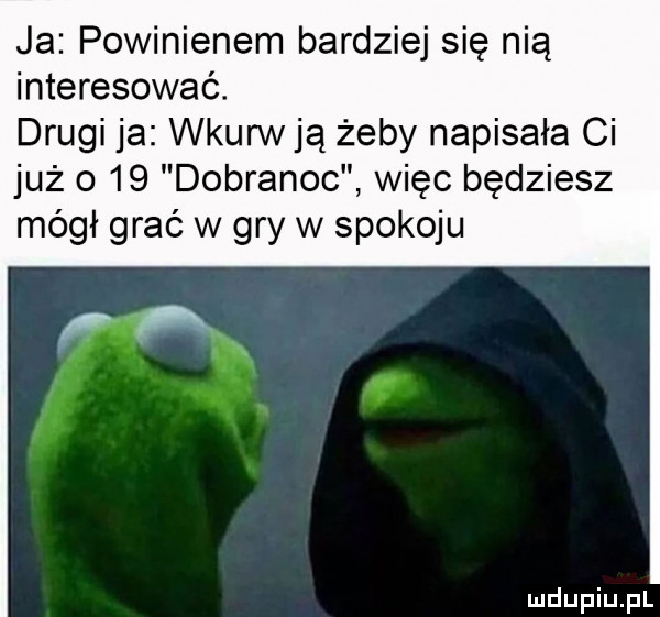ja powinienem bardziej się nią interesować. drugi ja wkurw ją żeby napisała ci już o    dobranoc więc będziesz mógł grać w gry w spokoju