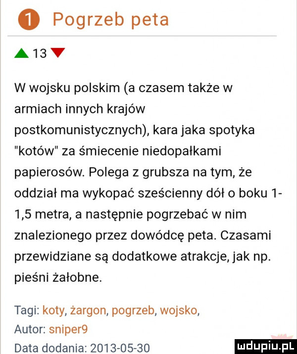pogrzeb peta a  v w wojsku polskim a czasem także w armiach innych krajów postkomunistycznych kara jaka spotyka kotów za śmiecenie niedopałkami papierosów. polega z grubsza na tym ze oddział ma wykopać sześcienny dół o boku       metra a następnie pogrzebać w nim znalezionego przez dowódcę peta. czasami przewidziane są dodatkowe atrakcje jak np. pieśni zasobne tagi koty żargon pogrzeb wojsko autor skiper  data dodania