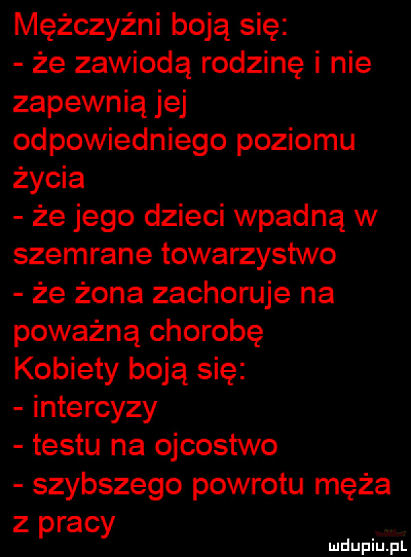 mężczyźni boją się że zawiodą rodzinę i nie zapewnią jej odpowiedniego poziomu życia że jego dzieci wpadną w szemrane towarzystwo że żona zachoruje na poważną chorobę kobiety boją się intercyzy testu na ojcostwo szybszego powrotu męża z pracy
