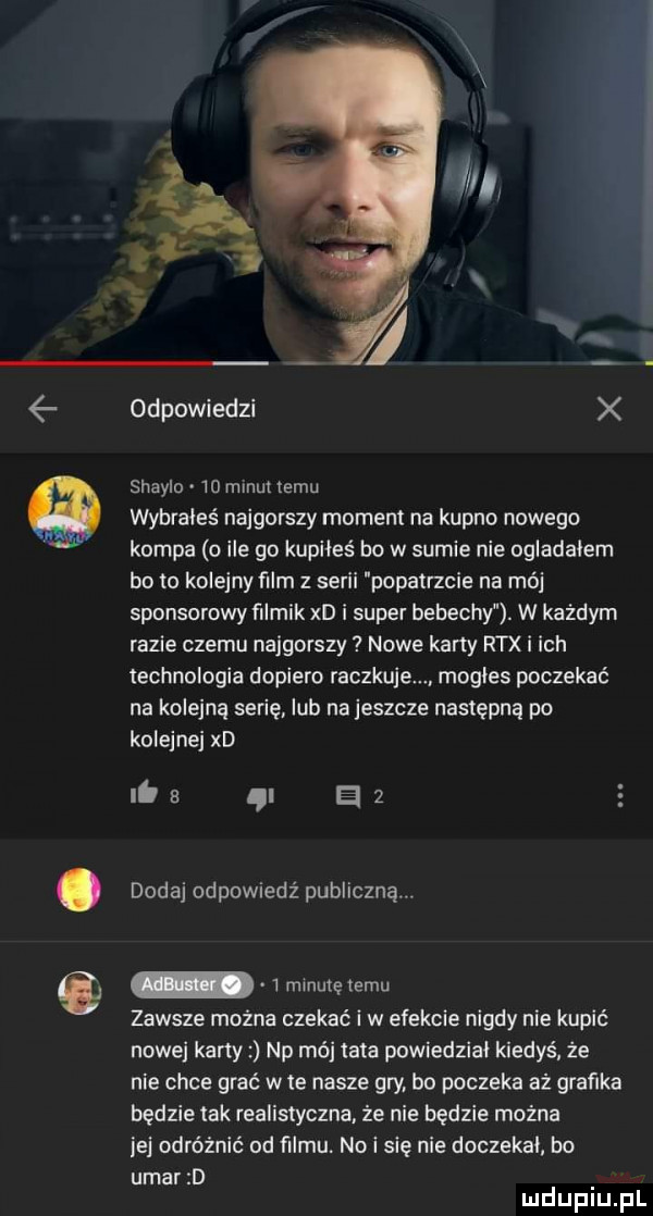 odpowiedzi x shayla    mlnui temu wybrałeś najgorszy moment na kupno nowego kompa o ile go kupiłeś bo w sumie nie oglądałem bo to kolejnyfilm z serii popatrzcie na mój sponsorowy filmik xd i super bebechy. w każdym razie czemu najgorszy nowe karty rex i ich technologia dopiero raczkuje. mogłes poczekać na kolejną serie. lub na jeszcze następną po kolejnej xd. a i a   dodaj odpowiedź publiczną  minutętemu zawsze można czekać i w efekcie nigdy nie kupić nowej karty np mój tata powiedział kiedyś że nie chce grać w te nasze gry. bo poczeka aż grafika będzie tak realistyczna. że nie będzie można jej odróżnić od filmu. no i się nie doczekał b  udar d mduplu pl