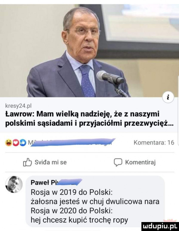 kresy   pł ławrow mam wielką nadzieję że z naszymi polskimi sąsiadami i przyjaciółmi przezwycięż.    w komentara    f saida mi se komentiraj g paweł pi rosja w      do polski żałosna jesteś w chuj dwulicowa nara rosja w      do polski hej chcesz kupić trochę ropy ludu iu. l