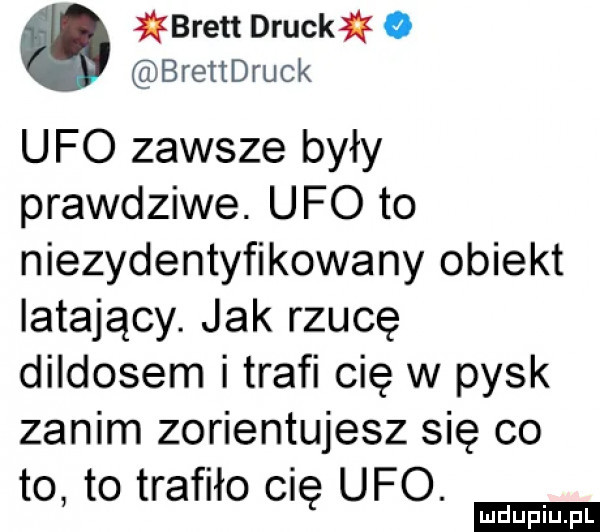 jlqkbrett drucklk o brettdruck ufo zawsze były prawdziwe. ufo to niezidentyfikowany obiekt latający. jak rzucę dildosem i trafi cię w pysk zanim zorientujesz się co to to trafiło cię ufo. ludu iu. l