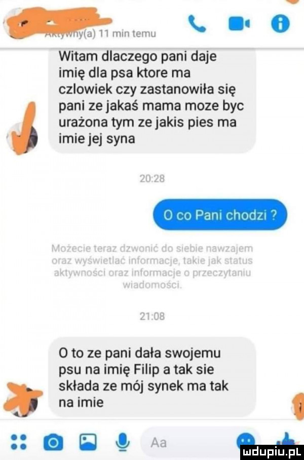 mmm emu.   witam dlaczego pani daje imię dla psa ktore ma czlowiek czy zastanowiła się pani ze jakaś mama moze byc urażona tym zejakis pies ma imiejej syna      o to ze pani dała swojemu psu na imię filip a tak sie sklada ze mój synek ma tak nadmie g   aa m