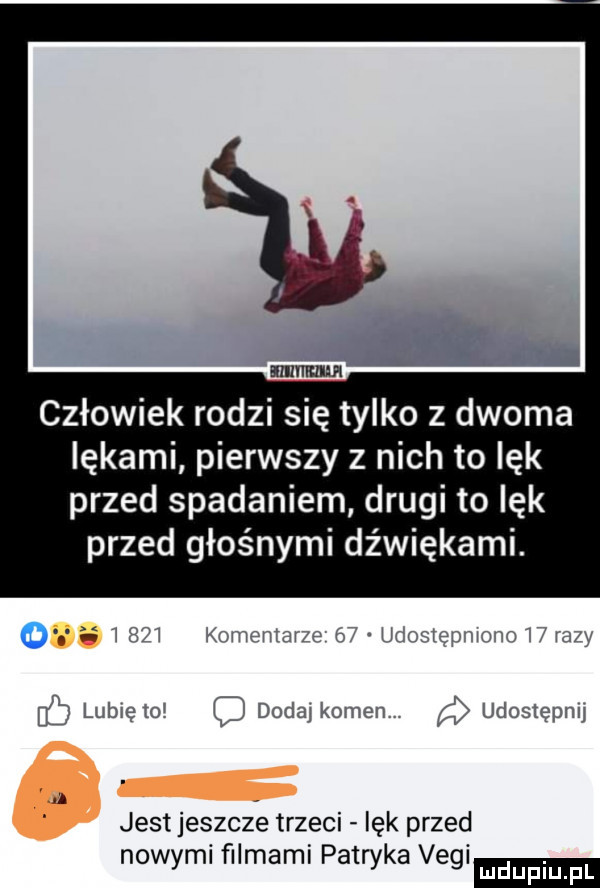 człowiek rodzi się tylko z dwoma lękami pierwszy z nich to lęk przed spadaniem drugi to lęk przed głośnymi dźwiękami. wi kumwizu z iż u a i p i u lubięioi c dodaj komet udostępnu jest jeszcze trzeci lęk przed nowymi ﬁlmami patryka vegi