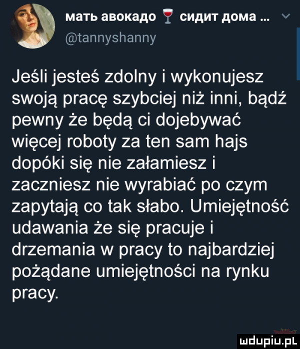 mamb aboxaao y cmawr p oma v tannyshanny jeśli jesteś zdolny i wykonujesz swoją pracę szybciej niż inni badż pewny że będą ci dojebywać więcej roboty za ten sam hajs dopóki się nie załamiesz i zaczniesz nie wyrabiać po czym zapytają co tak słabo. umiejętność udawania że się pracuje i drzemania w pracy to najbardziej pożądane umiejętności na rynku pracy