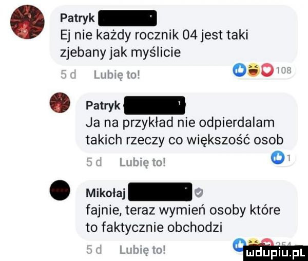 pam ej nie każdy rocznik    jest taki zjebany jak myślicie hrbm mi    . ppwk ja na przykład nie odpierdalam takich rzeczy co większość osob lee. mikołaj ii fajnie teraz wymień osoby które to faktycznie obchodzi    m oi. mheplupl