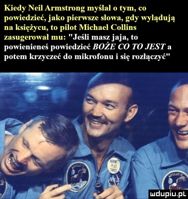 kiedy neil armstrong myślal o tym co powiedzieć jako pierwsze slowa gdy wylądują na księżycu to pilot michael collins zasugerowal mu jeśli masz jaja to powienieneś powiedzieć boże c  t o jest a potem krzyczeć do mikrofonu i się rozłączyć w