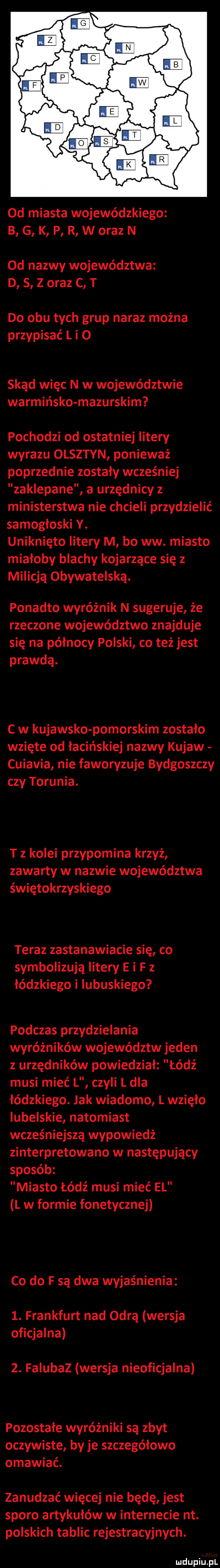 od miasta wojewódzkiego b g k p r w oraz n od nazwy województwa d   z oraz c t do obu tych grup naraz można przypisać l i o skąd więc n w województwie warmińsko mazurskim pochodzi od ostatniej litery wyrazu olsztyn ponieważ poprzednie zostaly wcześniej zaklepane a urzędnicy z ministerstwa nie chcieli przydzielić samogłoski y. uniknięto litery m bo ww. miasto miałoby blachy kojarzące się z milicją obywatelską. ponadto wyróżnik n sugeruje że rzeczone województwo znajduje się na północy polski co też jest prawdą. c w kujawsko pomorskim zostało wzięte od łacińskiej nazwy kujaw cuiavia nie faworyzuje bydgoszczy czy torunia. t z kolei przypomina krzyż zawarty w nazwie województwa świętokrzyskiego teraz zastanawiacie się co symbolizują litery e i f z łódzkiego i lubuskiego podczas przydzielania wyróżników województw jeden z urzędników powiedział łódź musi mieć l czyli l dla łódzkiego. jak wiadomo l wzięło lubelskie natomiast wcześniejszą wypowiedż zinterpretowano w następujący sposób miasto łódź musi mieć el l w formie fonetycznej co do f są dwa wyjaśnienia  . frankfurt nad odrą wersja oficjalna  . falubaz wersja nieoficjalna pozostałe wyróżniki są zbyt oczywiste by je szczegółowo omawiać. zanudzać więcej nie będę jest sporo artykułów w internecie nt. polskich tablic rejestracyjnych