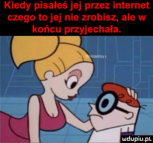kiedy pisałeś jej przez internet czego to jej nie zrobisz ale w końcu przyjechała. qrwa