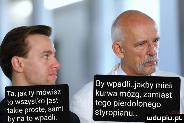 ta jak  y mówisz to wszystk     . takie proste sami by na to wład i by wpadli jakby mieli kurwa mózg zamiast tego pierdolonego styropianu