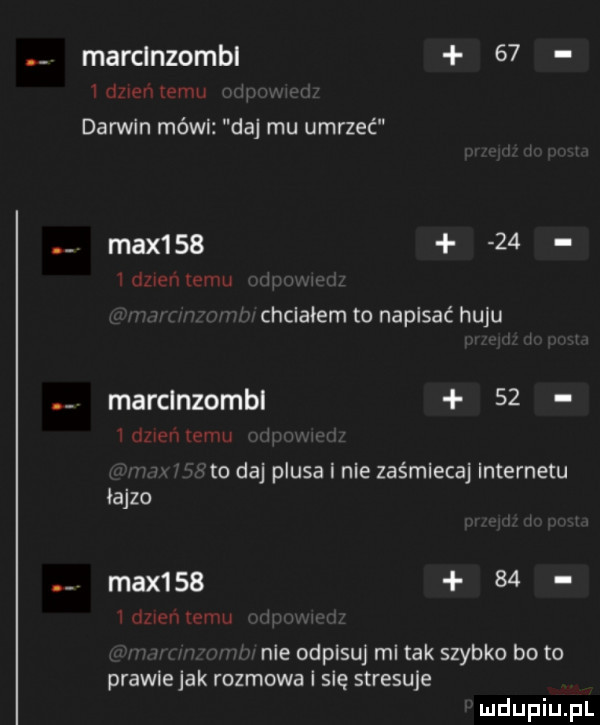 marclnzombl    i dzien pau darwin mówi daj mu umrzeć max       z dzien temu chciałem to napisać huju marclnzombl    dzien wan to daj plusa i nie zaśmieca internetu iajzo max       idzie mam nie odpisuj mi tak szybko bo to prawie jak rozmowa i się stresuje