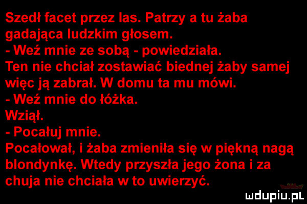 szedł facet przez las. patrzy a tu żaba gadająca ludzkim głosem. weź mnie ze sobą powiedziała. ten nie chciał zostawiać biednej żaby samej więc ją zabrał. w domu ta mu mówi. weź mnie do łóżka. wziął. pocałuj mnie. pocałował i żaba zmieniła się w piękną nagą blondynkę. wtedy przyszła jego żona i za chuja nie chciała w to uwierzyć