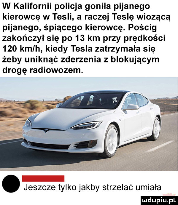 w kalifornii policja gonila pijanego kierowcę w tesli a raczej teslę wiozącą pijanego śpiącego kierowcę. pościg zakończył się po    km przy prędkości     kmlh kiedy tesla zatrzymała się żeby uniknąć zderzenia z blokującym drogę radiowozem. jeszcze tylko jakby strzelać umiala ludu iu. l