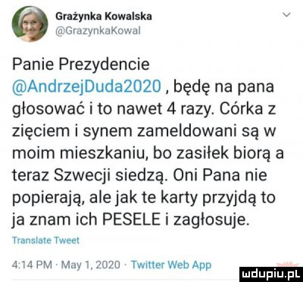 grażynka kowalska v grazynkakowai panie prezydencie andrzejdudazożd będę na pana głosować i to nawet   razy. córka z zięciem i synem zameldowani są w moim mieszkaniu bo zasiłek biorą a teraz szwecji siedzą. oni pana nie popierają ale jak te karty przyjdą to ja znam ich pesele i zagłosuje. translale tweet       pm may i.      timer web aap ludu iu. l
