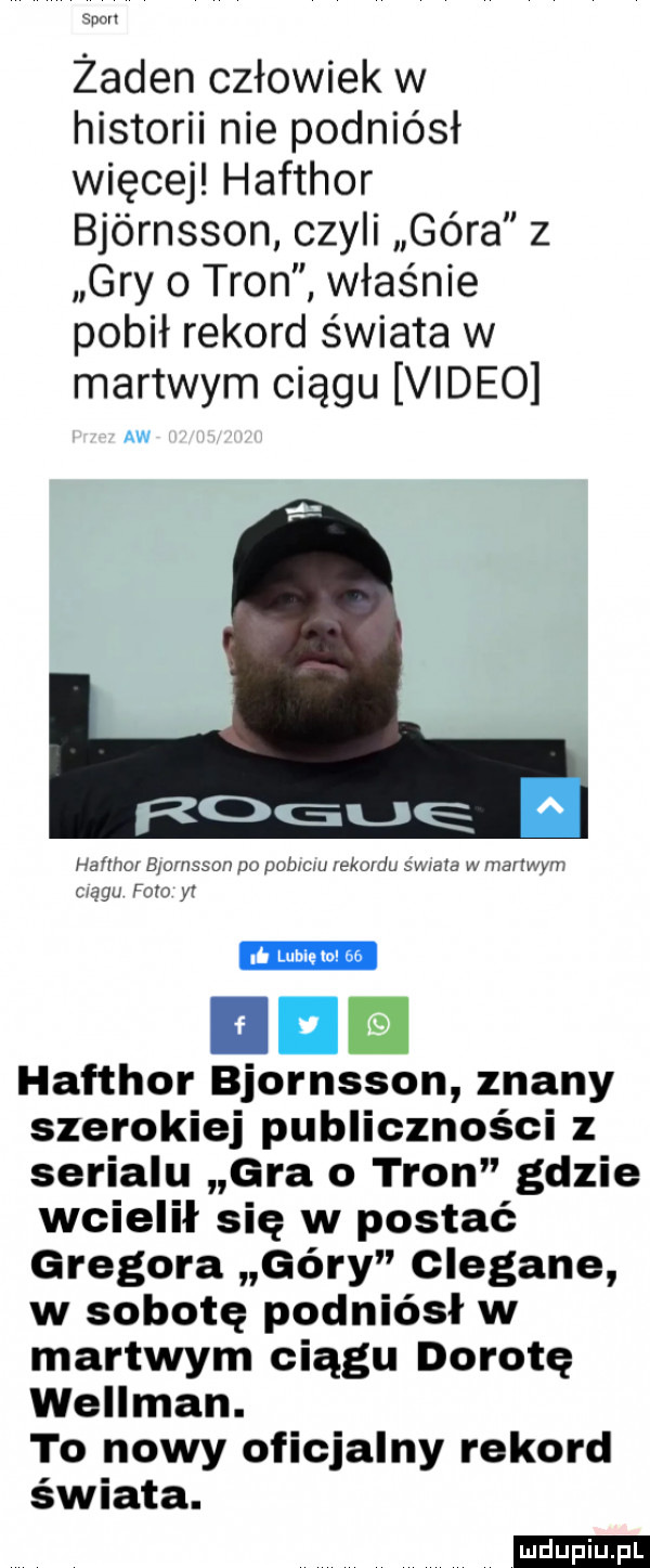 doul żaden człowiek w historii nie podniósł więcej hafthor bjórnsson czyli góra z gry   tron właśnie pobił rekord świata w martwym ciągu video aw hali xer bjornssoir po pobiciu rekordu swiata w mallwvm ciągu faro yi h lubie o ac. iii hafthor bjornsson znany szerokiej publiczności z serialu gra o tron gdzie wcielił się w postać gregora góry clegane w sobotę podniósł w martwym ciągu dorotę wellman. to nowy oficjalny rekord świata