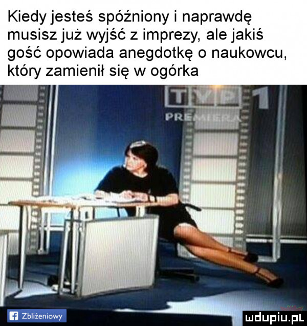 kiedyjesteś spóźniony i naprawdę musisz już wyjść z imprezy ale jakiś gość opowiada anegdotkę o naukowcu który zamienił się w ogórka