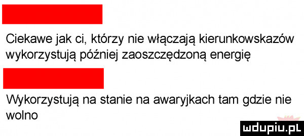 ciekawe jak ci którzy nie włączają kierunkowskazów wykorzystują później zaoszczędzoną energię wykorzystują na stanie na awaryjkach tam gdzie nie wolno