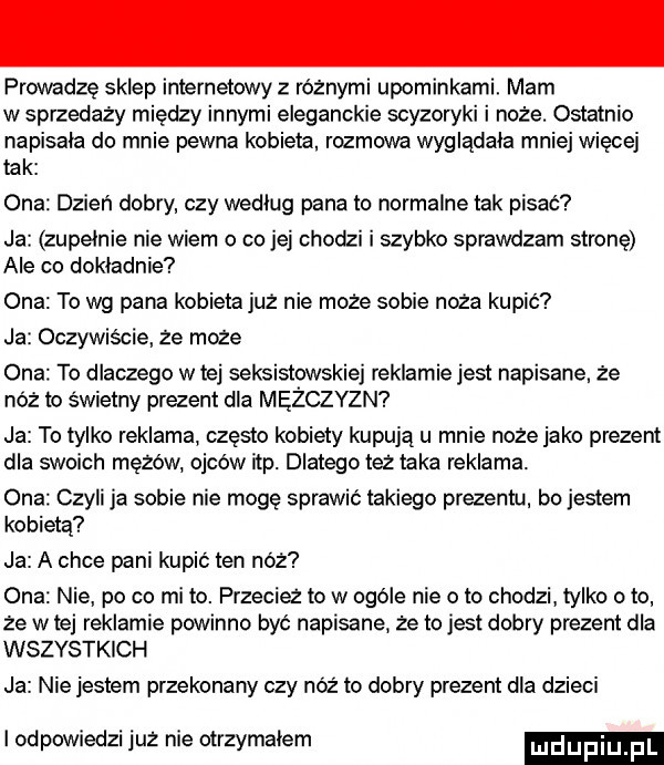 prowadzę sklep internetowy z różnymi upominkami. mam w sprzedaży między innymi eleganckie scyzoryki i noże. ostatnio napisala do mnie pewna kobieta rozmowa wygladala mniej więcej tak ona dzień dobry czy według pana to normalne tak pisać ja zupelnie nie wiem o co jej chodzi i szybko sprawdzam stronę ale co dokladnie ona to wg pana kobieta już nie może sobie noża kupić ja oczywiscie ze moze ona to dlaczego wiej seksistowskiej reklamie jest napisane. że nóż to świetny praent dla mężczyzn ja to tylko reklama często kobiety kupują u mnie noże jako prezent dla swoich mężów ojców ibp. dlatego ta taka reklama. ona czyli ja sobie nie mogę sprawić takiego prezentu bo jestem kobietą ja a chce pani kupić ten nóż ona nie po co mi to. przeciez to w ogóle nie oto chodzi tylko o to że w tej reklamie powinno być napisane że to jest dobry prezent dla wszystkich ja nie jestem przekonany czy nóż to dobry prezent dla dzieci i odpowiedzi już nie otrzymalem