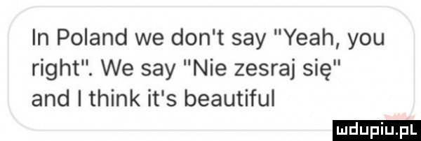 in poland we don t say yeah y-u right. we say nie zesraj się and i think it s beautiful ludu iu. l