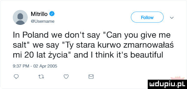 v in poland we don t say cen y-u gide me salt we say ty stara kurwo zmarnowałaś mi    lat życia and i think it s beautiful     pm d ap      o d. c  b