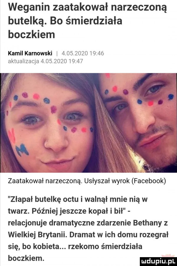 weganin zaatakował narzeczoną butelką. bo śmierdziała boczkiem kamil karnowski i               aktualizacja              zaatakował narzeczoną. usłyszał wyrok facebook zlapal butelkę octu i walnął mnie nią w twarz. później jeszcze kopali bił relacjonuje dramatyczne zdarzenie bethany z wielkiej brytanii. dramat w ich domu rozegral się bo kobieta. rzekomo śmierdziela boczkiem