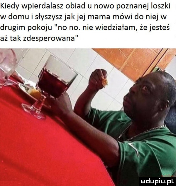 kiedy wpierdalasz obiad u nowo poznanej ioszki w domu i siyszyszjakjej mama mówi do niej w drugim pokoju no no. nie wiedziałam żejesteś aż tak zdesperowana