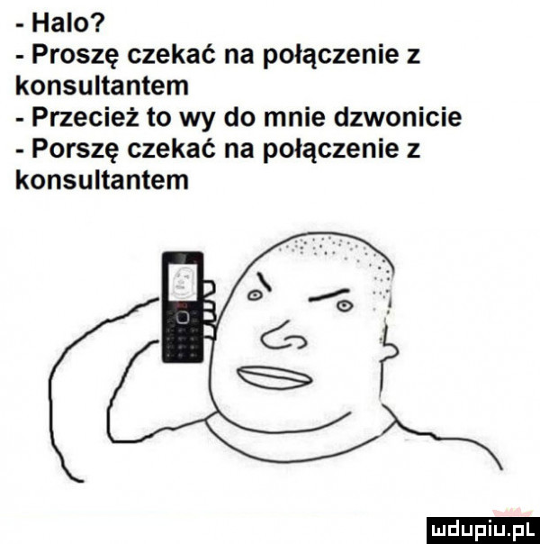 halo proszę czekać na połączenie z konsultantem przecież to wy do mnie dzwonicie ponszę czekać na połączenie z konsultantem w r ludu iu. l