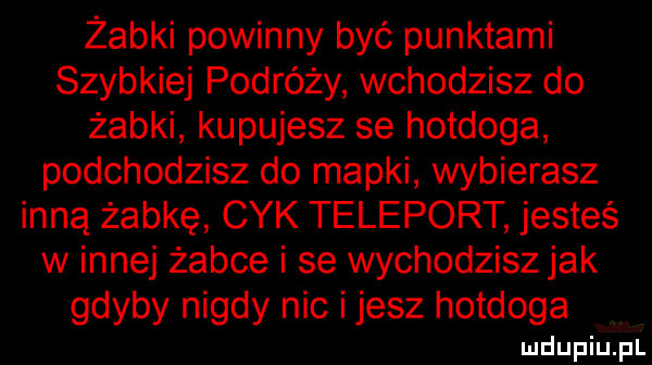 żabki powinny być punktami szybkiej podróży wchodzisz do żabki kupujesz se hotdoga podchodzisz do mapki wybierasz inną żabkę cyk teleport jesteś w innej żabce i se wychodziszjak gdyby nigdy nic ijesz hotdoga