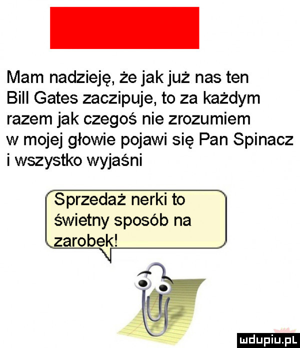 mam nadzieję że jak już nas ten bill gates zaczipuje to za każdym razem jak czegoś nie zrozumiem w mojej głowie pojawi się pan spinacz i wszystko wyjaśni sprzedaż nerki to świetny sposób na zarobek ludu iu. l