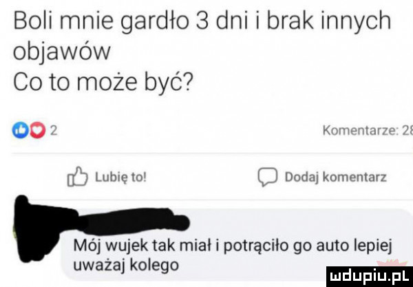 boli mnie gardło   dni i brak innych objawów co to może byc oo kum mwmw u i luhrcto c dodaj komentarz mój wujek tak miał i potrąciło go auto lepiej uwaza kolego