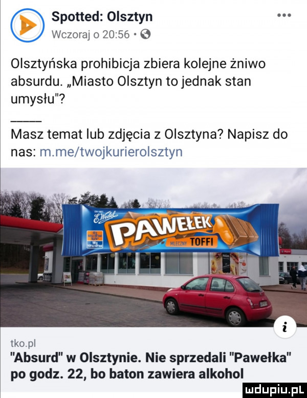 spotted olsztyn. wczoraj o        olsztyńska prohibicja zbiera kolejne żniwo absurdu. miasto olsztyn to jednak stan umyslu masz temat lub zdjęcia z olsztyna napisz do nas m me iwoikurleroisztyn ido pl absurd w olsztynie. nie sprzedali pawelka po godz.    bo baton zawiera alkohol ludu iu. l