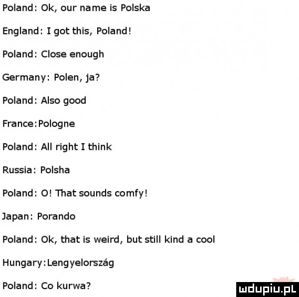 poland ok ocr nade is polska england i got tais poland poland clone enough germany polen ja poland anso geod france po orne poland all right i think russla polska poland o trat sounds comfy japan porando poland ok trat is weird but stall kand a cool hangary lengyelorsza g poland co kurwa