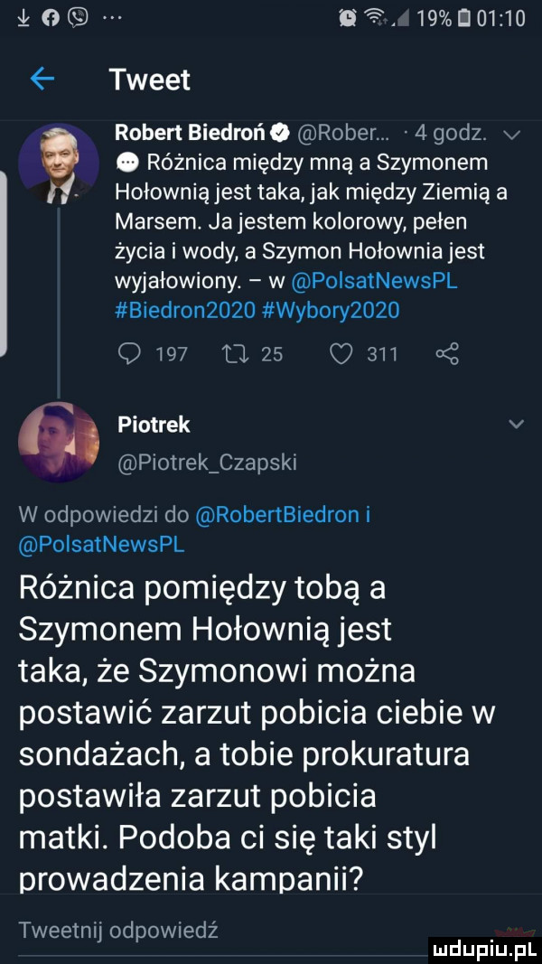 łoq her    d      tweet robert biedrońo rober.   godz. v e. różnica między mną a szymonem if hołownia jest taka jak między ziemią a marsem. jajestem kolorowy pełen życia i wody a szymon hołownia jest wyjałowiony. w polsatnewspl biedron     wybory          lzs c     a z piotrek v piotrek czapski w odpowiedzi do robertbiedron i polsatnewspl różnica pomiędzy tobą a szymonem hołownia jest taka że szymonowi można postawić zarzut pobicia ciebie w sondażach a tobie prokuratura postawiła zarzut pobicia matki. podoba ci się taki styl prowadzenia kampanii tweetnij odpowiedz mduplu pl