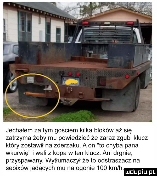 jechałem za tym gościem kilka bloków aż się zatrzyma żeby mu powiedzieć że zaraz zgubi klucz który zostawił na zderzaku. a on to chyba pana wkurwię i wali z kopa w ten klucz. ani drgnie przyspawany. wyﬂumaczyl że to odstraszacz na sebixówjadących mu na ogonie     kmlh