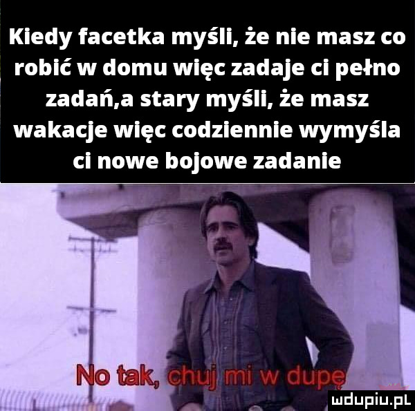 kiedy facetka myśli że nie masz co robić w domu więc zadaje ci pełno zadań a stary myśli że masz wakacje więc codziennie wymyśla ci nowe bojowe zadanie amdupiupl