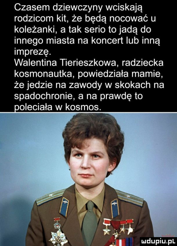 czasem dziewczyny wciskają rodzicom kit że będą nocować u koleżanki a tak serio to jadą do innego miasta na koncert lub inną imprezę. walentyna tierieszkowa radziecka kosmonautka powiedziała mamie że jedzie na zawody w skokach na spadochronie a na prawdę to ooleciaia w kosmos