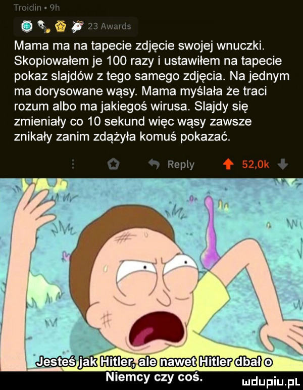 uujm wi oas arm mama ma na tapecie zdjęcie swojej wnuczki. skopiowałem je     razy i ustawiłem na tapecie pokaz slajdów złego samego zdjęcia. na jednym ma dorysowane wąsy. mama myślała że traci rozum albo ma jakiegoś wirusa. slajdy się zmieniały co    sekund więc wąsy zawsze znikały zanim zdążyła komuś pokazać. remy f     k e  ésnékﬁcﬁimabmmmmé niemcy czy coś. udupiu pl